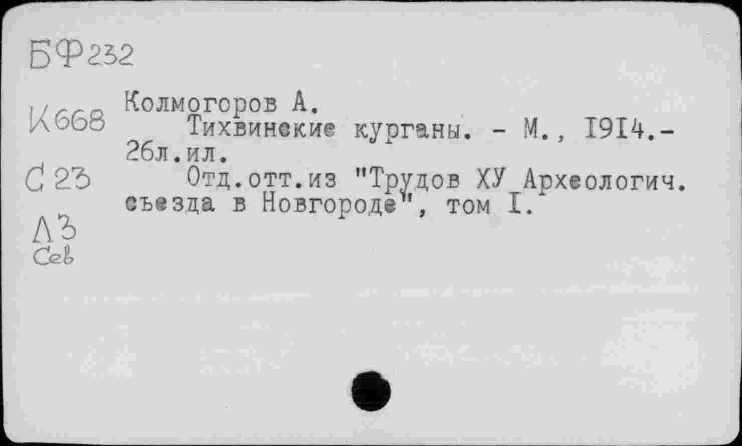 ﻿БФ232
К 668
ЛЬ сл
Колмогоров А.
Тихвинские курганы. - М., 1914.-26л.ил.
Отд.отт.из ’’Трудов ХУ Археологии, съезда в Новгороде”, том I.